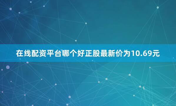在线配资平台哪个好正股最新价为10.69元