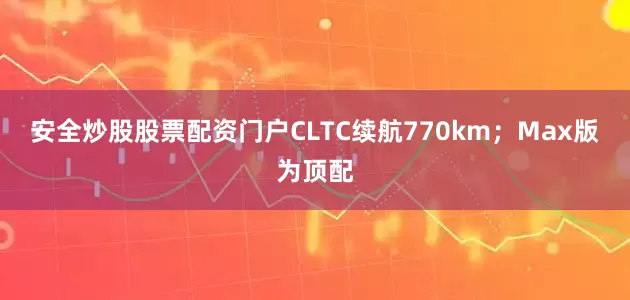 安全炒股股票配资门户CLTC续航770km；Max版为顶配