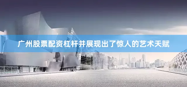 广州股票配资杠杆并展现出了惊人的艺术天赋
