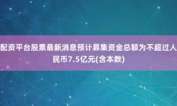 配资平台股票最新消息预计募集资金总额为不超过人民币7.5亿元(含本数)