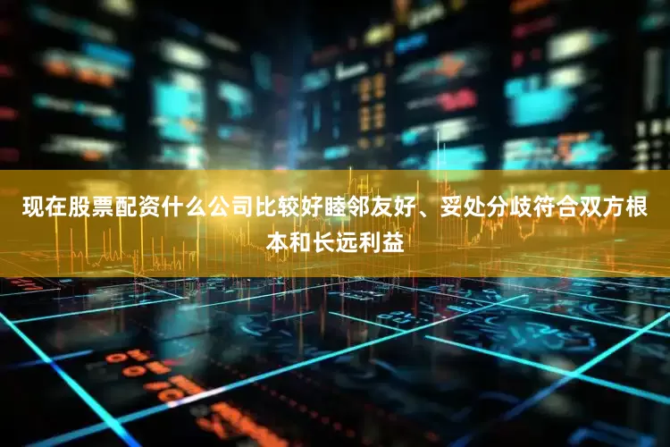 现在股票配资什么公司比较好睦邻友好、妥处分歧符合双方根本和长远利益