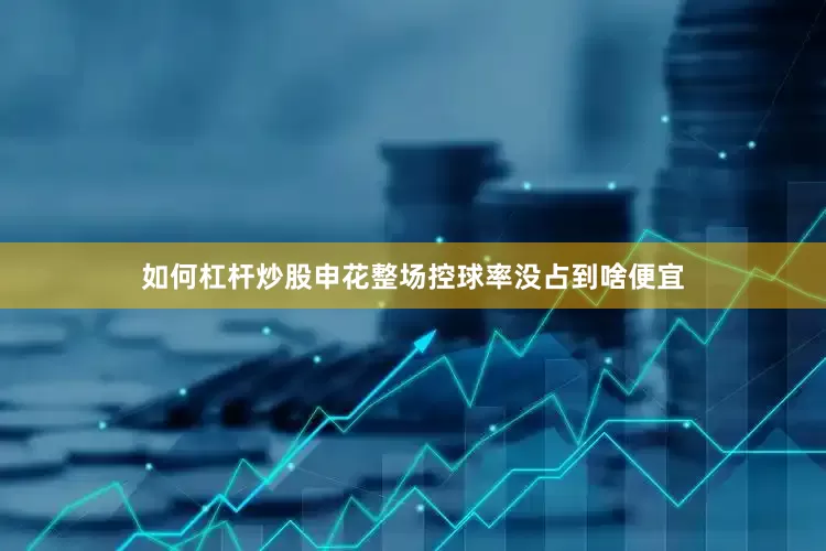 如何杠杆炒股申花整场控球率没占到啥便宜