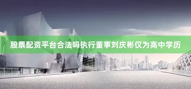 股票配资平台合法吗执行董事刘庆彬仅为高中学历